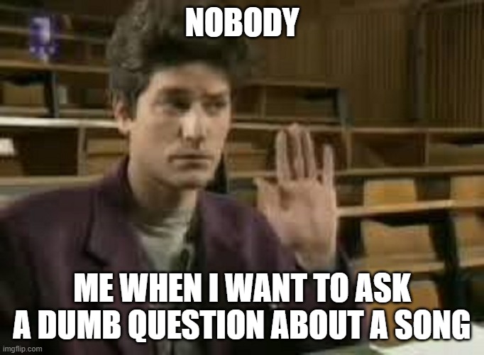 Student | NOBODY; ME WHEN I WANT TO ASK A DUMB QUESTION ABOUT A SONG | image tagged in student | made w/ Imgflip meme maker