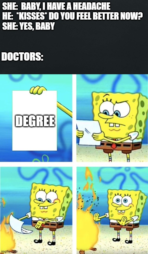 Doctors, are we joke to you? | SHE:  BABY, I HAVE A HEADACHE
HE:  *KISSES* DO YOU FEEL BETTER NOW?
SHE: YES, BABY; DOCTORS:; DEGREE | image tagged in spongebob burning paper | made w/ Imgflip meme maker