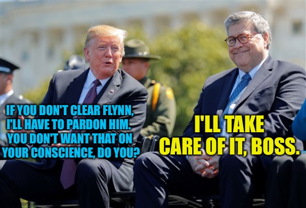 Trump thinks he owns Barr, and Barr believes it. | I'LL TAKE CARE OF IT, BOSS. IF YOU DON'T CLEAR FLYNN, 
I'LL HAVE TO PARDON HIM.  
YOU DON'T WANT THAT ON 
YOUR CONSCIENCE, DO YOU? | image tagged in trump barr | made w/ Imgflip meme maker