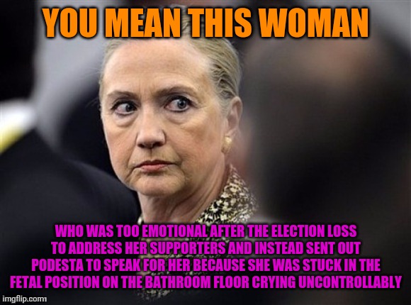 upset hillary | YOU MEAN THIS WOMAN WHO WAS TOO EMOTIONAL AFTER THE ELECTION LOSS TO ADDRESS HER SUPPORTERS AND INSTEAD SENT OUT PODESTA TO SPEAK FOR HER BE | image tagged in upset hillary | made w/ Imgflip meme maker