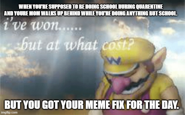 I've won but at what cost? | WHEN YOU'RE SUPPOSED TO BE DOING SCHOOL DURING QUARENTINE AND YOURE MOM WALKS UP BEHIND WHILE YOU'RE DOING ANYTHING BUT SCHOOL. BUT YOU GOT YOUR MEME FIX FOR THE DAY. | image tagged in i've won but at what cost | made w/ Imgflip meme maker