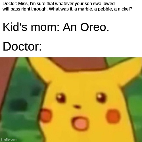Now, I know what you're thinking, "If the woman didn't want her son eating Oreos, then why did she buy them in the first place?" | Doctor: Miss, I'm sure that whatever your son swallowed will pass right through. What was it, a marble, a pebble, a nickel? Kid's mom: An Oreo. Doctor: | image tagged in memes,surprised pikachu,oreos,cookies,doctor,not a true story | made w/ Imgflip meme maker