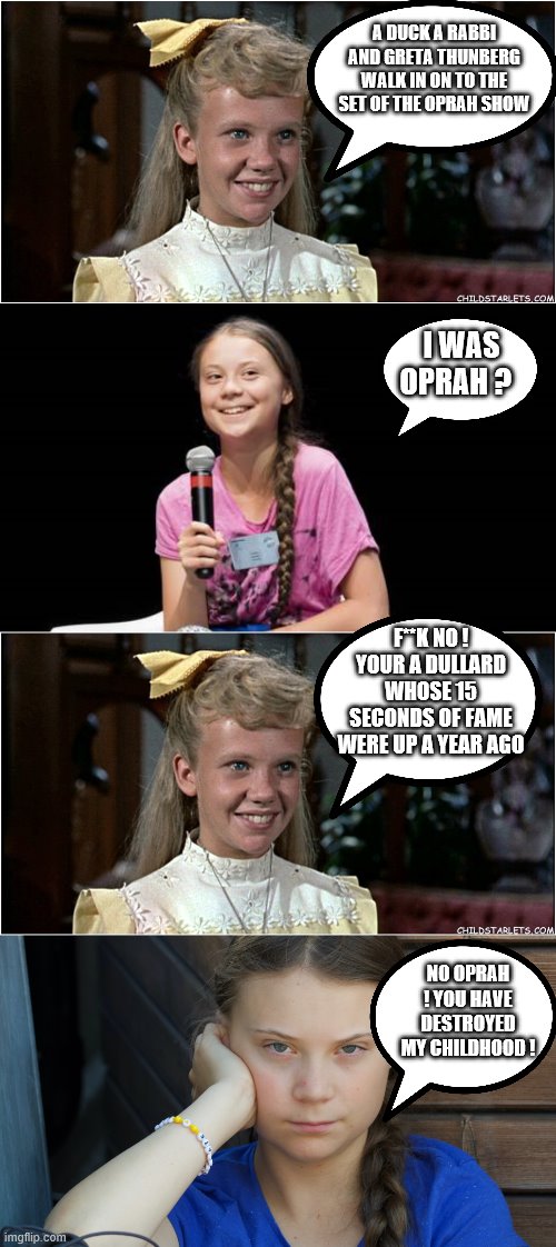 YEP | A DUCK A RABBI AND GRETA THUNBERG WALK IN ON TO THE SET OF THE OPRAH SHOW; I WAS OPRAH ? F**K NO ! YOUR A DULLARD WHOSE 15 SECONDS OF FAME WERE UP A YEAR AGO; NO OPRAH ! YOU HAVE DESTROYED MY CHILDHOOD ! | image tagged in greta thunberg,global warming,democrats | made w/ Imgflip meme maker
