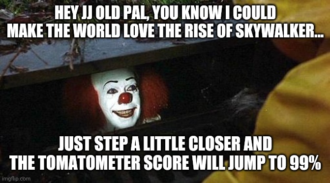 If JJ Abrams ever disappears, this will be my first thought. | HEY JJ OLD PAL, YOU KNOW I COULD MAKE THE WORLD LOVE THE RISE OF SKYWALKER... JUST STEP A LITTLE CLOSER AND THE TOMATOMETER SCORE WILL JUMP TO 99% | image tagged in pennywise,jj abrams,criticism | made w/ Imgflip meme maker