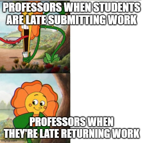 Cuphead Flower | PROFESSORS WHEN STUDENTS ARE LATE SUBMITTING WORK; PROFESSORS WHEN THEY'RE LATE RETURNING WORK | image tagged in cuphead flower | made w/ Imgflip meme maker
