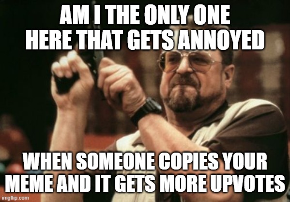 HONESTLY THO | AM I THE ONLY ONE HERE THAT GETS ANNOYED; WHEN SOMEONE COPIES YOUR MEME AND IT GETS MORE UPVOTES | image tagged in memes,am i the only one around here | made w/ Imgflip meme maker