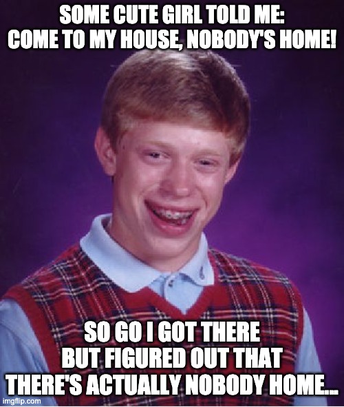 Bad Luck Brian | SOME CUTE GIRL TOLD ME: COME TO MY HOUSE, NOBODY'S HOME! SO GO I GOT THERE BUT FIGURED OUT THAT THERE'S ACTUALLY NOBODY HOME... | image tagged in memes,bad luck brian | made w/ Imgflip meme maker