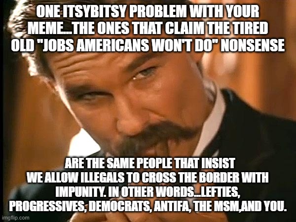 Wyatt earp look | ONE ITSYBITSY PROBLEM WITH YOUR MEME...THE ONES THAT CLAIM THE TIRED OLD "JOBS AMERICANS WON'T DO" NONSENSE ARE THE SAME PEOPLE THAT INSIST  | image tagged in wyatt earp look | made w/ Imgflip meme maker