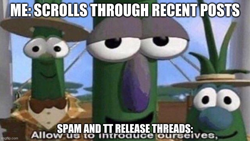 VeggieTales 'Allow us to introduce ourselfs' | ME: SCROLLS THROUGH RECENT POSTS; SPAM AND TT RELEASE THREADS: | image tagged in veggietales 'allow us to introduce ourselfs' | made w/ Imgflip meme maker