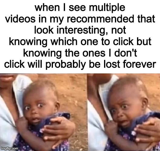 when I see multiple videos in my recommended that look interesting, not knowing which one to click but knowing the ones I don't click will probably be lost forever | image tagged in blank white template,stressed baby | made w/ Imgflip meme maker