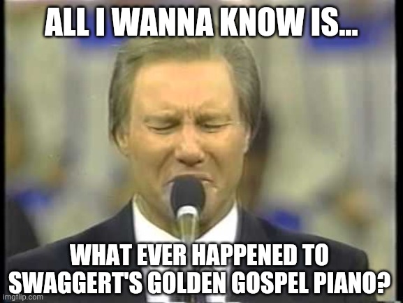 Come on be honest, when was the last time you thought about Jimmy Swaggert? | ALL I WANNA KNOW IS... WHAT EVER HAPPENED TO SWAGGERT'S GOLDEN GOSPEL PIANO? | image tagged in jimmy swaggert | made w/ Imgflip meme maker