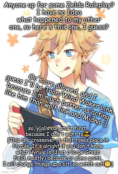 Anyone up for some Zelda Roleplay?
I have no Idea what happened to my other one, so here's this one, I guess? Oc's are allowed, and I guess I'll be Toon/Wind Waker Link, because I'm much better as acting like him than wolf link and Midna :); so, y'alls can start first, because I don't want to😎
[This is a crossover rp that takes place in Hyrule. It's alright if you don't know what Hyrule is,(Just a large Green field, mostly) because at some point, I will change things up a bit, so watch out!😁] | made w/ Imgflip meme maker