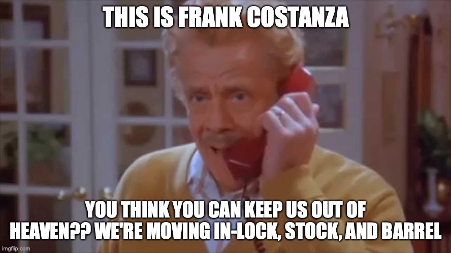 Frank Costanza Calling St. Peter | THIS IS FRANK COSTANZA; YOU THINK YOU CAN KEEP US OUT OF HEAVEN?? WE'RE MOVING IN-LOCK, STOCK, AND BARREL | image tagged in frank costanza,lock,stock,barrel | made w/ Imgflip meme maker
