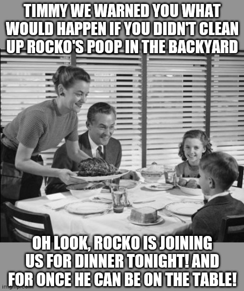 1950s discipline didn't fool around | TIMMY WE WARNED YOU WHAT WOULD HAPPEN IF YOU DIDN'T CLEAN UP ROCKO'S POOP IN THE BACKYARD; OH LOOK, ROCKO IS JOINING US FOR DINNER TONIGHT! AND FOR ONCE HE CAN BE ON THE TABLE! | image tagged in 1950s family,dogs,discipline | made w/ Imgflip meme maker