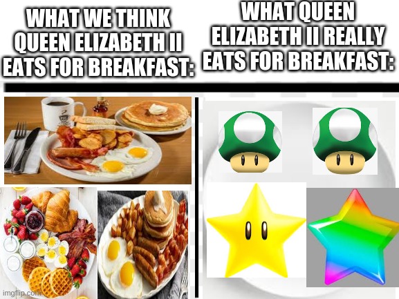 A queen elizabeth II meme | WHAT QUEEN ELIZABETH II REALLY EATS FOR BREAKFAST:; WHAT WE THINK QUEEN ELIZABETH II EATS FOR BREAKFAST: | image tagged in blank white template | made w/ Imgflip meme maker