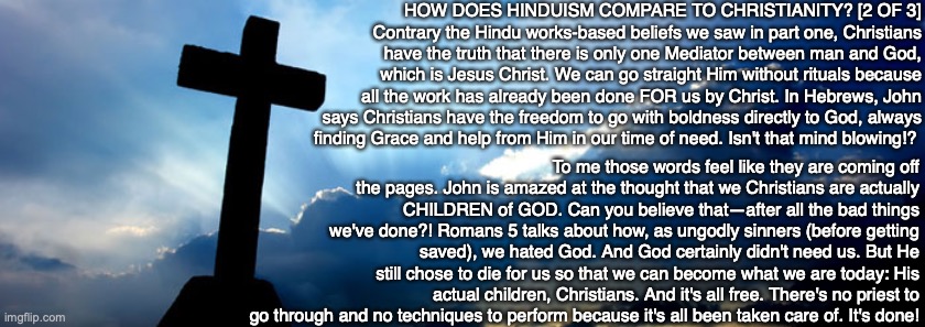 HOW DOES HINDUISM COMPARE TO CHRISTIANITY? [2 OF 3] Contrary the Hindu works-based beliefs we saw in part one, Christians have the truth that there is only one Mediator between man and God, which is Jesus Christ. We can go straight Him without rituals because all the work has already been done FOR us by Christ. In Hebrews, John says Christians have the freedom to go with boldness directly to God, always
finding Grace and help from Him in our time of need. Isn't that mind blowing!? To me those words feel like they are coming off the pages. John is amazed at the thought that we Christians are actually CHILDREN of GOD. Can you believe that—after all the bad things we've done?! Romans 5 talks about how, as ungodly sinners (before getting saved), we hated God. And God certainly didn't need us. But He still chose to die for us so that we can become what we are today: His actual children, Christians. And it's all free. There's no priest to go through and no techniques to perform because it's all been taken care of. It's done! | image tagged in jesus,bible,hindu,god,salvation,christian | made w/ Imgflip meme maker