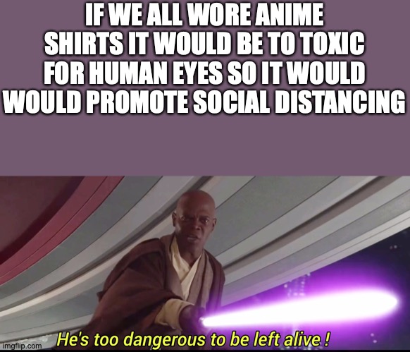 could anime finally be useful | IF WE ALL WORE ANIME SHIRTS IT WOULD BE TO TOXIC FOR HUMAN EYES SO IT WOULD WOULD PROMOTE SOCIAL DISTANCING | image tagged in hes to dangerous to be kept alive meme | made w/ Imgflip meme maker