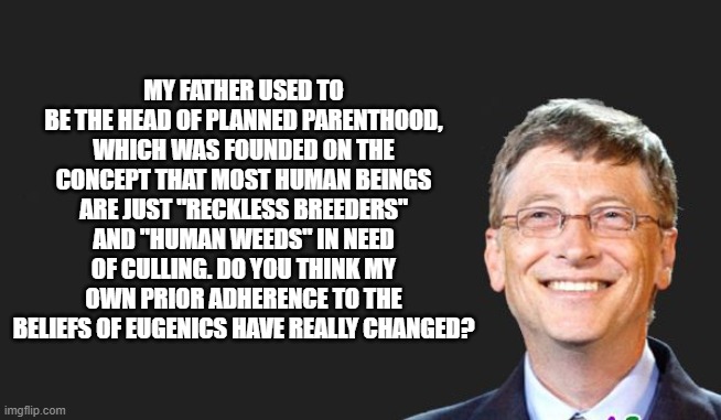 Gates claims to hold a different view to his 2003 thoughts but his foundation's initiatives indicate otherwise. | MY FATHER USED TO BE THE HEAD OF PLANNED PARENTHOOD, WHICH WAS FOUNDED ON THE CONCEPT THAT MOST HUMAN BEINGS ARE JUST "RECKLESS BREEDERS" AND "HUMAN WEEDS" IN NEED OF CULLING. DO YOU THINK MY OWN PRIOR ADHERENCE TO THE BELIEFS OF EUGENICS HAVE REALLY CHANGED? | image tagged in bill gates quote | made w/ Imgflip meme maker