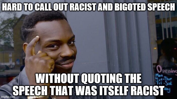 Ah yes: calling out racist language by quoting that same racist language makes me the real racist. Inception! | HARD TO CALL OUT RACIST AND BIGOTED SPEECH WITHOUT QUOTING THE SPEECH THAT WAS ITSELF RACIST | image tagged in memes,roll safe think about it,racism,no racism,ironic,bigotry | made w/ Imgflip meme maker