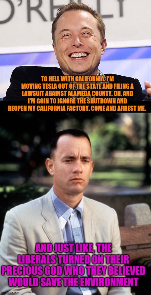 California is so Bad Not Even Liberal Idols Want to Live There | TO HELL WITH CALIFORNIA. I'M MOVING TESLA OUT OF THE STATE AND FILING A LAWSUIT AGAINST ALAMEDA COUNTY. OH, AND I'M GOIN TO IGNORE THE SHUTDOWN AND REOPEN MY CALIFORNIA FACTORY. COME AND ARREST ME. AND JUST LIKE, THE LIBERALS TURNED ON THEIR PRECIOUS GOD WHO THEY BELIEVED WOULD SAVE THE ENVIRONMENT | image tagged in elon musk,andjust like that,liberal logic,california,politics,stupid liberals | made w/ Imgflip meme maker