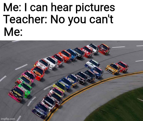 Who's the teacher now | Me: I can hear pictures; Teacher: No you can't; Me: | image tagged in nascar1 | made w/ Imgflip meme maker