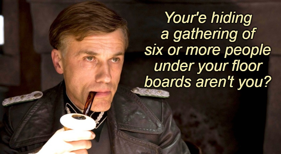 Hans Landa | Your'e hiding a gathering of six or more people under your floor boards aren't you? | image tagged in hans landa,quarantine,lockdown,scumbag government | made w/ Imgflip meme maker