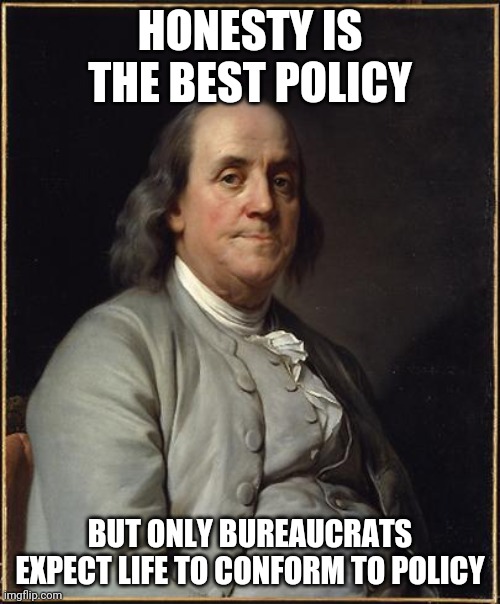 The other half of the quote | HONESTY IS THE BEST POLICY; BUT ONLY BUREAUCRATS EXPECT LIFE TO CONFORM TO POLICY | image tagged in benjamin franklin,tru life | made w/ Imgflip meme maker