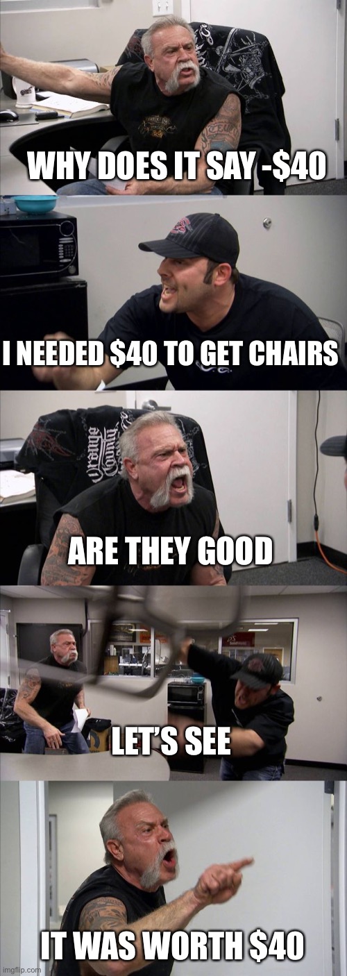 American Chopper Argument | WHY DOES IT SAY -$40; I NEEDED $40 TO GET CHAIRS; ARE THEY GOOD; LET’S SEE; IT WAS WORTH $40 | image tagged in memes,american chopper argument | made w/ Imgflip meme maker