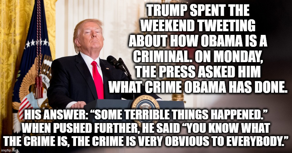 This was his chance to tell us....I guess that's a swing and a miss. | TRUMP SPENT THE WEEKEND TWEETING ABOUT HOW OBAMA IS A CRIMINAL. ON MONDAY, THE PRESS ASKED HIM WHAT CRIME OBAMA HAS DONE. HIS ANSWER: “SOME TERRIBLE THINGS HAPPENED.” WHEN PUSHED FURTHER, HE SAID “YOU KNOW WHAT THE CRIME IS, THE CRIME IS VERY OBVIOUS TO EVERYBODY.” | image tagged in donald trump,barack obama,liar,idiot,buffoon,tweet | made w/ Imgflip meme maker