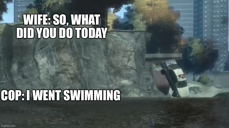 So, what did you do today | WIFE: SO, WHAT DID YOU DO TODAY; COP: I WENT SWIMMING | image tagged in so what did you do today | made w/ Imgflip meme maker