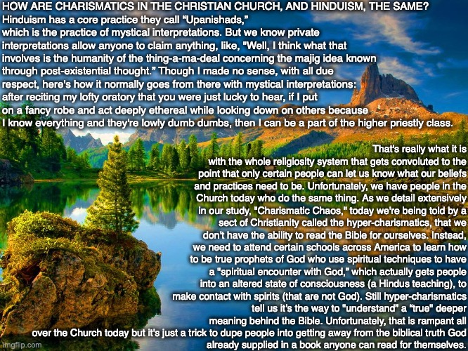 HOW ARE CHARISMATICS IN THE CHRISTIAN CHURCH, AND HINDUISM, THE SAME?
Hinduism has a core practice they call “Upanishads,” which is the practice of mystical interpretations. But we know private interpretations allow anyone to claim anything, like, "Well, I think what that involves is the humanity of the thing-a-ma-deal concerning the majig idea known through post-existential thought.” Though I made no sense, with all due respect, here's how it normally goes from there with mystical interpretations: after reciting my lofty oratory that you were just lucky to hear, if I put on a fancy robe and act deeply ethereal while looking down on others because I know everything and they're lowly dumb dumbs, then I can be a part of the higher priestly class. That's really what it is with the whole religiosity system that gets convoluted to the point that only certain people can let us know what our beliefs and practices need to be. Unfortunately, we have people in the Church today who do the same thing. As we detail extensively in our study, "Charismatic Chaos," today we're being told by a sect of Christianity called the hyper-charismatics, that we don't have the ability to read the Bible for ourselves. Instead, we need to attend certain schools across America to learn how to be true prophets of God who use spiritual techniques to have a "spiritual encounter with God,” which actually gets people into an altered state of consciousness (a Hindus teaching), to make contact with spirits (that are not God). Still hyper-charismatics tell us it’s the way to "understand” a “true" deeper meaning behind the Bible. Unfortunately, that is rampant all over the Church today but it's just a trick to dupe people into getting away from the biblical truth God
already supplied in a book anyone can read for themselves. | image tagged in charismatic,church,hinduism,god,bible,jesus | made w/ Imgflip meme maker