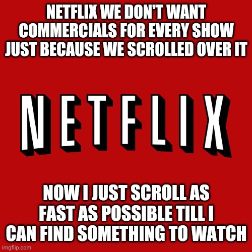 Netflix is harassing me | NETFLIX WE DON'T WANT COMMERCIALS FOR EVERY SHOW JUST BECAUSE WE SCROLLED OVER IT; NOW I JUST SCROLL AS FAST AS POSSIBLE TILL I CAN FIND SOMETHING TO WATCH | image tagged in goddam you netflix | made w/ Imgflip meme maker