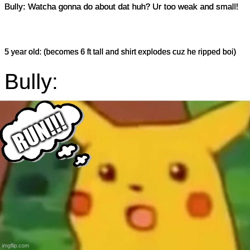 Bully vs 5 yr old | Bully: Watcha gonna do about dat huh? Ur too weak and small! 5 year old: (becomes 6 ft tall and shirt explodes cuz he ripped boi); Bully:; RUN!!! | image tagged in memes,surprised pikachu | made w/ Imgflip meme maker