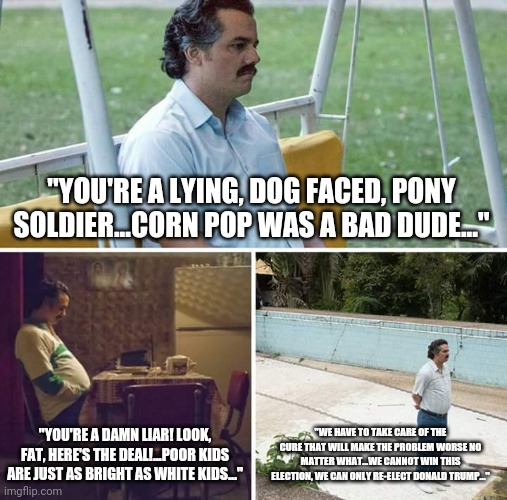That sinking feeling... | "YOU'RE A LYING, DOG FACED, PONY SOLDIER...CORN POP WAS A BAD DUDE..."; "YOU'RE A DAMN LIAR! LOOK, FAT, HERE'S THE DEAL!...POOR KIDS ARE JUST AS BRIGHT AS WHITE KIDS..."; "WE HAVE TO TAKE CARE OF THE CURE THAT WILL MAKE THE PROBLEM WORSE NO MATTER WHAT...WE CANNOT WIN THIS ELECTION, WE CAN ONLY RE-ELECT DONALD TRUMP..." | image tagged in memes,sad pablo escobar | made w/ Imgflip meme maker