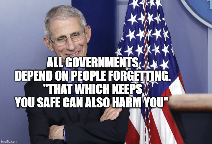 Dr. Anthony Fauci | ALL GOVERNMENTS DEPEND ON PEOPLE FORGETTING. "THAT WHICH KEEPS YOU SAFE CAN ALSO HARM YOU" | image tagged in dr anthony fauci | made w/ Imgflip meme maker