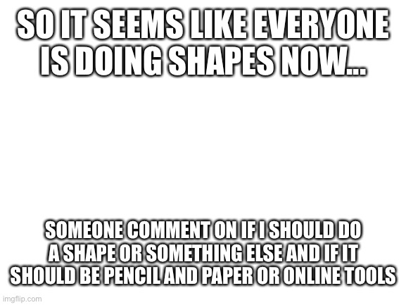 What oc should I do? | SO IT SEEMS LIKE EVERYONE IS DOING SHAPES NOW... SOMEONE COMMENT ON IF I SHOULD DO A SHAPE OR SOMETHING ELSE AND IF IT SHOULD BE PENCIL AND PAPER OR ONLINE TOOLS | image tagged in blank white template | made w/ Imgflip meme maker