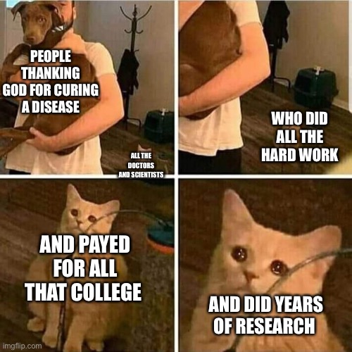 Thank the doctors not the sky dude | PEOPLE THANKING GOD FOR CURING A DISEASE; WHO DID ALL THE HARD WORK; ALL THE DOCTORS AND SCIENTISTS; AND PAYED FOR ALL THAT COLLEGE; AND DID YEARS OF RESEARCH | image tagged in sad cat holding dog | made w/ Imgflip meme maker