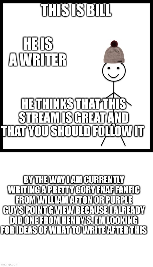 My current masterpiece | THIS IS BILL; HE IS A WRITER; HE THINKS THAT THIS STREAM IS GREAT AND THAT YOU SHOULD FOLLOW IT; BY THE WAY I AM CURRENTLY WRITING A PRETTY GORY FNAF FANFIC FROM WILLIAM AFTON OR PURPLE GUY’S POINT G VIEW BECAUSE I ALREADY DID ONE FROM HENRY’S. I’M LOOKING FOR IDEAS OF WHAT TO WRITE AFTER THIS | image tagged in blank white template,memes,be like bill | made w/ Imgflip meme maker