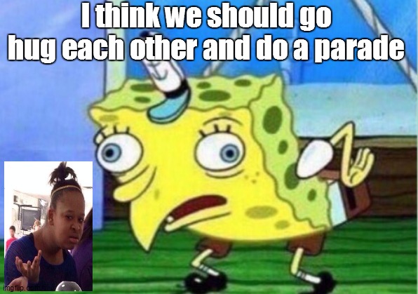 People RN | I think we should go hug each other and do a parade | image tagged in memes,mocking spongebob | made w/ Imgflip meme maker