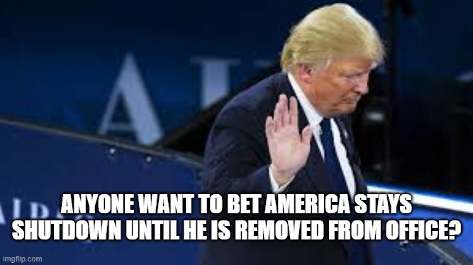 ANYONE WANT TO BET AMERICA STAYS SHUTDOWN UNTIL HE IS REMOVED FROM OFFICE? | made w/ Imgflip meme maker