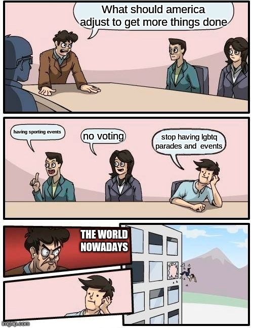 Boardroom Meeting Suggestion Meme | What should america adjust to get more things done; having sporting events; no voting; stop having lgbtq parades and  events; THE WORLD NOWADAYS | image tagged in memes,boardroom meeting suggestion | made w/ Imgflip meme maker