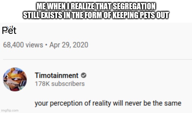Oil perception | ME WHEN I REALIZE THAT SEGREGATION STILL EXISTS IN THE FORM OF KEEPING PETS OUT; Pet | image tagged in oil perception | made w/ Imgflip meme maker