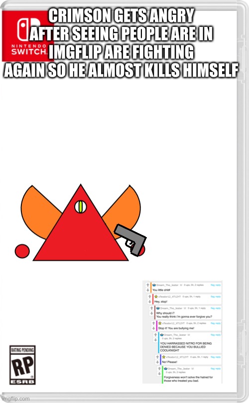 This [redacted] needs to stop | CRIMSON GETS ANGRY AFTER SEEING PEOPLE ARE IN IMGFLIP ARE FIGHTING AGAIN SO HE ALMOST KILLS HIMSELF | image tagged in nintendo switch cartridge case | made w/ Imgflip meme maker