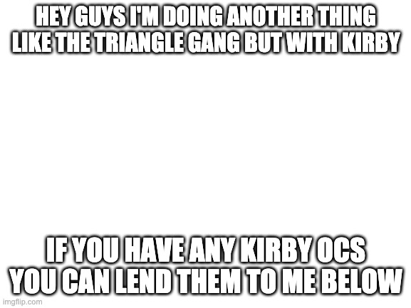 Blank White Template | HEY GUYS I'M DOING ANOTHER THING LIKE THE TRIANGLE GANG BUT WITH KIRBY; IF YOU HAVE ANY KIRBY OCS YOU CAN LEND THEM TO ME BELOW | image tagged in blank white template | made w/ Imgflip meme maker