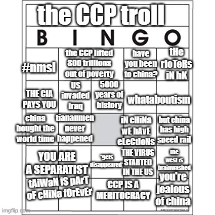 Ccp supporter bingo | the CCP troll; #nmsl; tHe rIoTeRs iN hK; the CCP lifted 800 trillions out of poverty; have you been to china? US invaded iraq; 5000 years of history; THE CIA PAYS YOU; whataboutism; tiananmen never happened; china bought the world time; iN cHiNa wE hAvE eLeCtIoNs; but china has high speed rail; YOU ARE A SEPARATIST; the west is brainwashed; *gets disappeared*; THE VIRUS STARTED IN THE US; tAiWaN iS pArT oF cHiNa fOrEvEr; you're jealous of china; CCP IS A MERITOCRACY | image tagged in blank bingo card,china,wumao,chinese,political meme,politics,EnoughCommieSpam | made w/ Imgflip meme maker