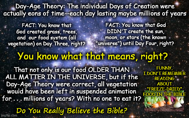 Why Do You Believe the Universe Is Billions of Years Older than the Earth . . . When God Made Our Food Before He Made the Stars? | Day-Age Theory: The individual Days of Creation were actually eons of time--each day lasting maybe millions of years; FACT: You know that God DIDN'T create the sun, moon, or stars (the known "universe") until Day Four, right? FACT: You know that God created grass, trees, and  our food system (all vegetation) on Day Three, right? You know what that means, right? FUNNY, I DON'T REMEMBER READING ABOUT "FREEZE-DRIED" FOOD IN THE BIBLE; That not only is our food OLDER THAN ALL MATTER IN THE UNIVERSE, but if the Day-Age Theory were correct, all vegetation would have been left in suspended animation for . . . millions of years? With no one to eat it? Do You Really Believe the Bible? | image tagged in the universe,memes,flat earth,biblical cosmology,day-age theory,genesis 1 | made w/ Imgflip meme maker
