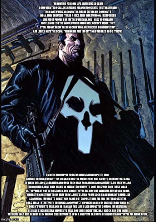 Punisher is out hunting for fake computer tech callers! | I’M HUNTING FOR LOW LIFE. I HATE THOSE SCAM COMPUTER TECH CALLERS CALLING ME AND INNOCENTS. I’VE THREATENED THEM WITH VIOLENCE OVER THE PHONE SAYING I’M COMING TO INDIA. THEY THOUGHT IT WAS A JOKE. THEY WERE WRONG. I RESPONDED LIKE MOST PEOPLE BUT I’M THE PUNISHER AND I NEED TO UNLEASH MYSELF MORE TO THE WORLD WHEN BEING NICE DOESN’T WORK. THEY STEAL MONEY FROM THE INNOCENT WHO ARE TRICKED TO BELIEVE THEY ARE LEGIT. I HATE THE SCUM. I’M IN INDIA AND I’M GETTING PREPARED TO DO IT NOW. I’M HERE TO CRIPPLE THOSE INDIAN SCAM COMPUTER TECH CALLERS IN INDIA TONIGHT! I’M GOING TO KILL THE MURDERERS AND RAPISTS AROUND THAT AREA OF THEIR BUILDING’S LOCATION AND ONCE THEY HEAR SCREAMING AND GUNSHOTS, OH THEY WILL BE CONCERNED ABOUT THEY MIGHT BE KILLED TOO! I HAVE TO DO IT THIS WAY OR IF I JUST WALK IN, THEY MIGHT NOT BE SO SCARED AND MAYBE THEY’LL ALL RUN OUT WITHOUT ANY BODILY HARM. I’M HERE TO MAKE THEM THINK THAT THEY’LL DIE TO LEARN FROM SUCH AN ABHORRENT CRIME LIKE SCAMMING. I’M HERE TO MAKE THEM PANIC SO I CRIPPLE THEM ALL AND I INTERROGATE THE BOSS. FIRST I START WITH THE HANDS AND WRIST. I’M PUNCHING HIM IN THE FACE NOW SINCE HE DOESN’T WANT TO TALK AND HE IS A LIAR AND LIARS LIKE HIM GOT IT COMING. I’M BREAKING HIS LEGS SINCE HE STILL REFUSES TO TALK. ONCE HE IS DONE TALKING, I KNOCK HIM OUT WITH THE GUN I HOLD AND HE WILL BE IN TERROR ONCE HE WAKES UP IN A HOSPITAL BED WITH HIS BUDDIES AND THEY’LL ALL THINK OF ME. | image tagged in punisher,death,fear,hatred,injuries,punishment | made w/ Imgflip meme maker
