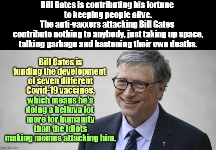 Every anti-Gates meme up here is wrong on the facts. The wages of stupidity is death. | Bill Gates is contributing his fortune 
to keeping people alive.
The anti-vaxxers attacking Bill Gates 
contribute nothing to anybody, just taking up space, talking garbage and hastening their own deaths. | image tagged in bill gates,coronavirus,covid-19,vaccine,anti vax,morons | made w/ Imgflip meme maker