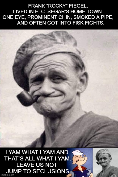 the real popeye | FRANK "ROCKY" FIEGEL, 
LIVED IN E. C. SEGAR'S HOME TOWN. 
ONE EYE, PROMINENT CHIN, SMOKED A PIPE, 
   AND OFTEN GOT INTO FISK FIGHTS. I YAM WHAT I YAM AND 
THAT’S ALL WHAT I YAM.


LEAVE US NOT 
JUMP TO SECLUSIONS | image tagged in popeye,inspiration | made w/ Imgflip meme maker