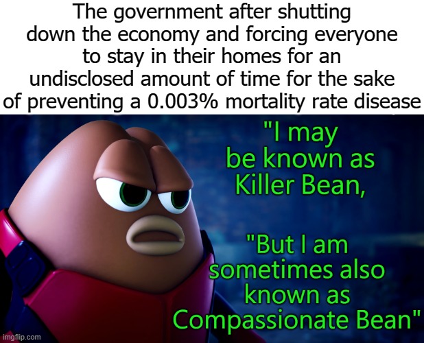 Compassionate Bean | The government after shutting down the economy and forcing everyone to stay in their homes for an undisclosed amount of time for the sake of preventing a 0.003% mortality rate disease | image tagged in compassionate bean | made w/ Imgflip meme maker